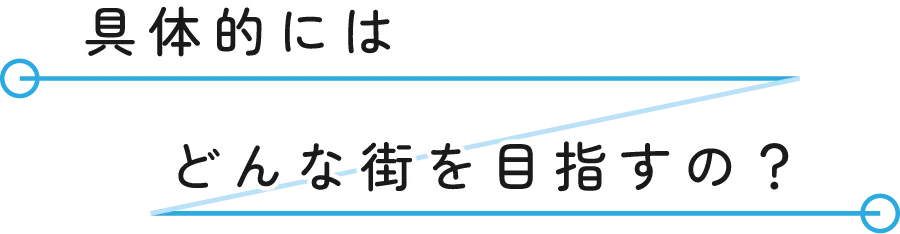 具体的にはどんな街を目指すの？